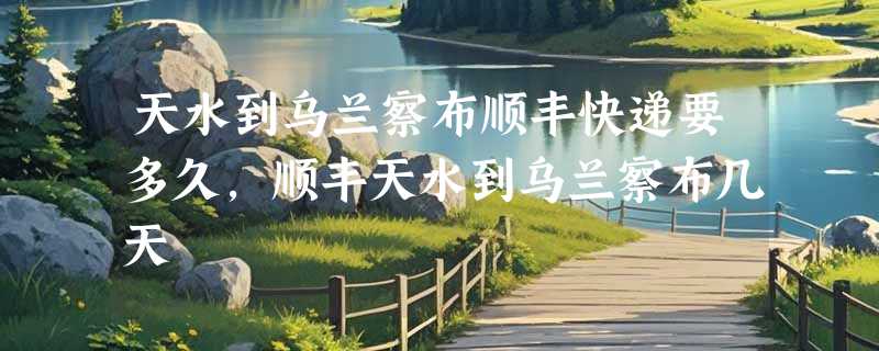 天水到乌兰察布顺丰快递要多久，顺丰天水到乌兰察布几天