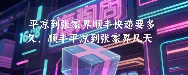平凉到张家界顺丰快递要多久，顺丰平凉到张家界几天