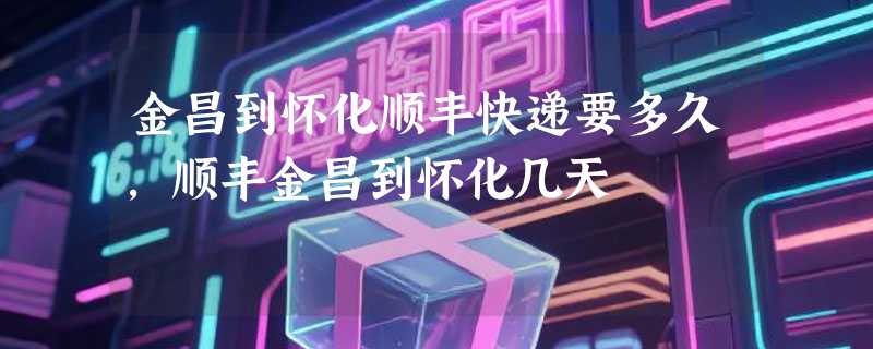 金昌到怀化顺丰快递要多久，顺丰金昌到怀化几天