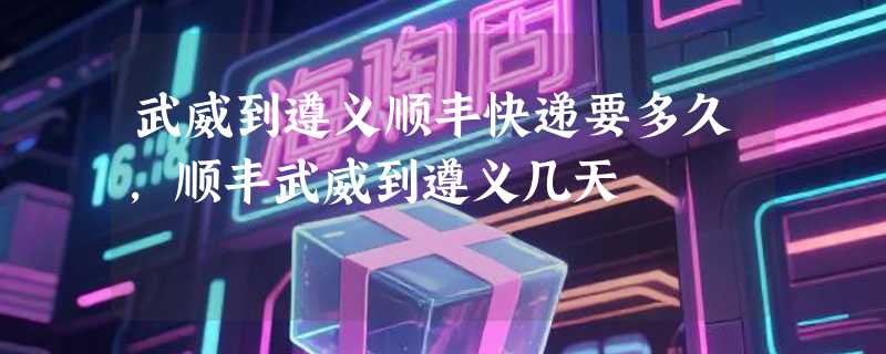 武威到遵义顺丰快递要多久，顺丰武威到遵义几天