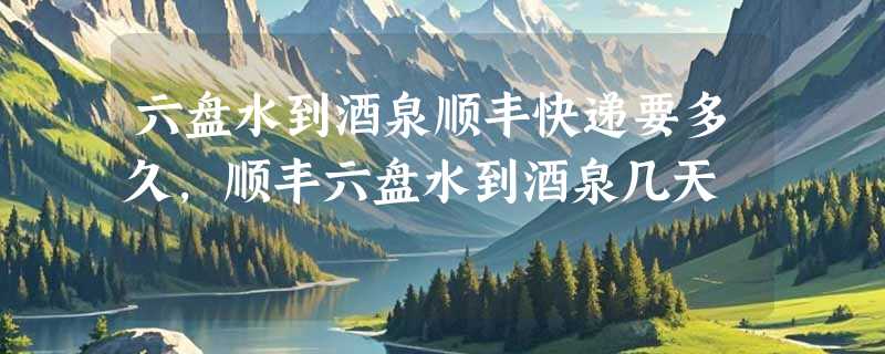 六盘水到酒泉顺丰快递要多久，顺丰六盘水到酒泉几天