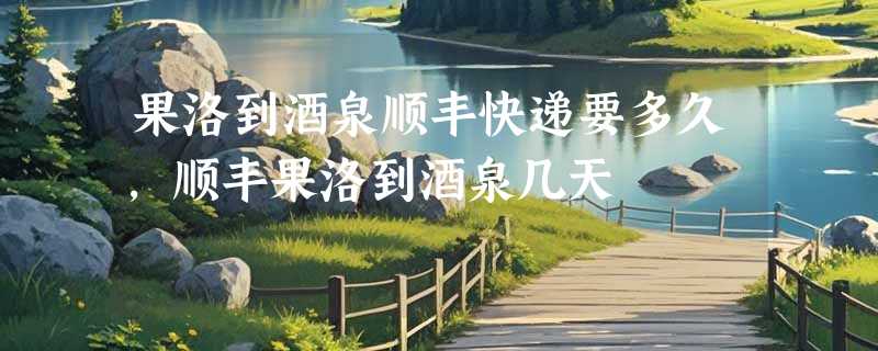 果洛到酒泉顺丰快递要多久，顺丰果洛到酒泉几天