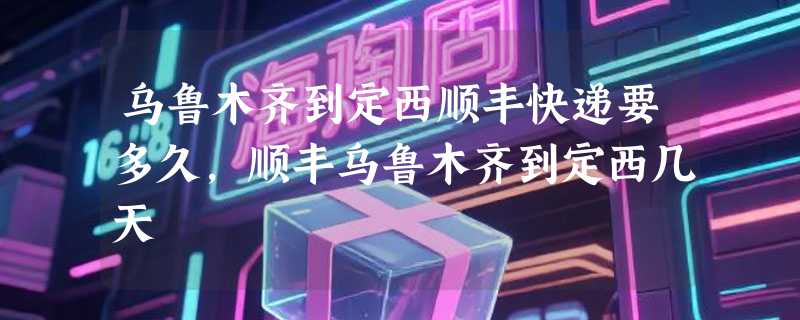 乌鲁木齐到定西顺丰快递要多久，顺丰乌鲁木齐到定西几天