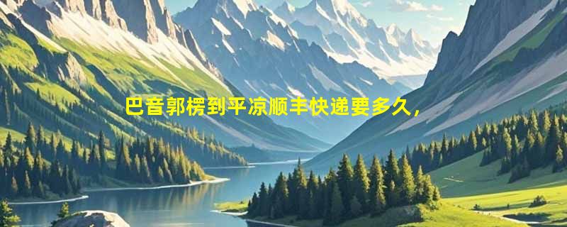 巴音郭楞到平凉顺丰快递要多久，顺丰巴音郭楞到平凉几天