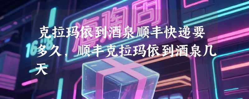 克拉玛依到酒泉顺丰快递要多久，顺丰克拉玛依到酒泉几天