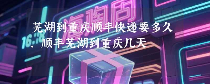 芜湖到重庆顺丰快递要多久，顺丰芜湖到重庆几天