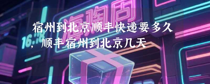 宿州到北京顺丰快递要多久，顺丰宿州到北京几天