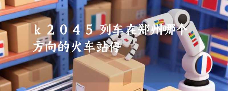 k2045列车在郑州哪个方向的火车站停