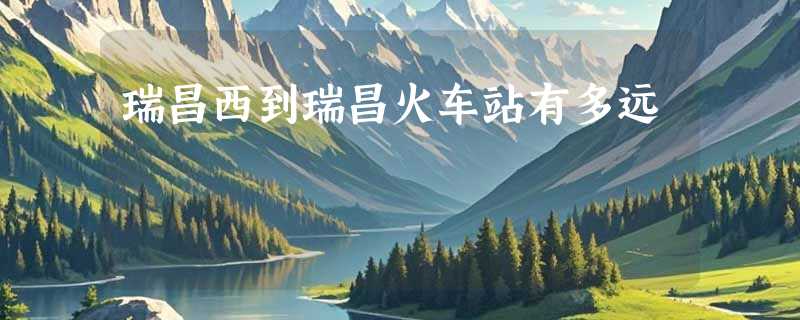 瑞昌西到瑞昌火车站有多远