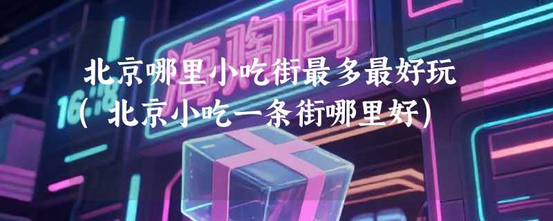 北京哪里小吃街最多最好玩(北京小吃一条街哪里好)