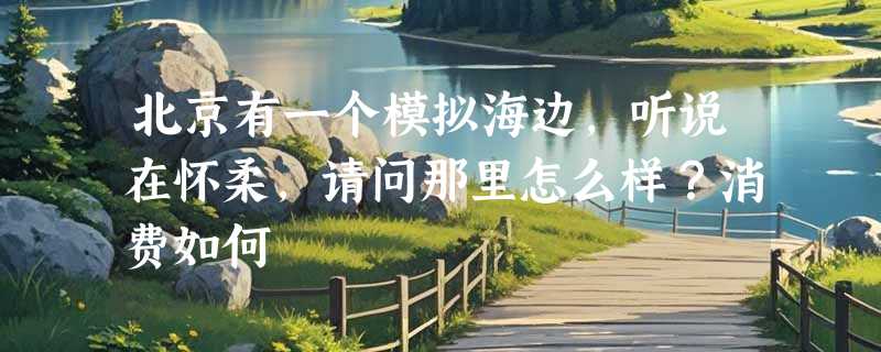 北京有一个模拟海边，听说在怀柔，请问那里怎么样？消费如何