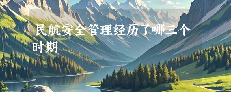 民航安全管理经历了哪三个时期
