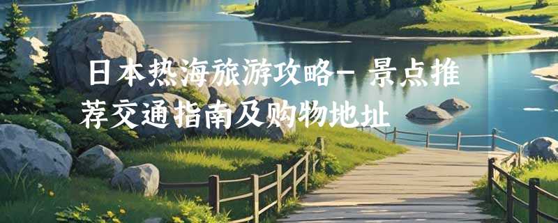 日本热海旅游攻略-景点推荐交通指南及购物地址