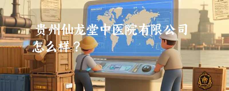 贵州仙龙堂中医院有限公司怎么样？