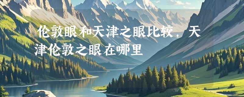 伦敦眼和天津之眼比较,天津伦敦之眼在哪里