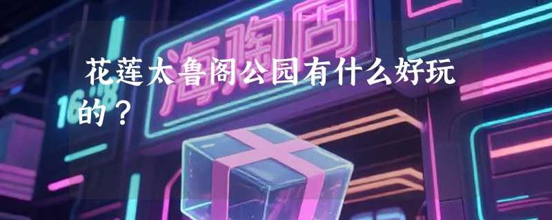 花莲太鲁阁公园有什么好玩的？