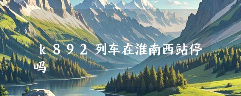 k892列车在淮南西站停吗