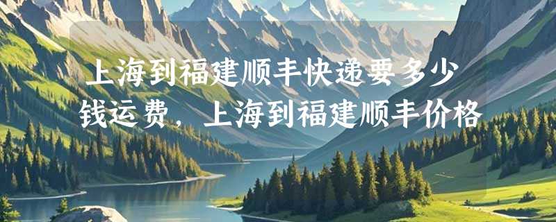 上海到福建顺丰快递要多少钱运费，上海到福建顺丰价格