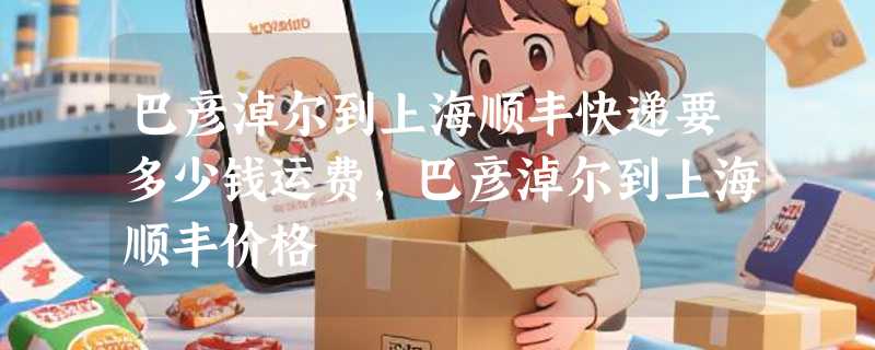 巴彦淖尔到上海顺丰快递要多少钱运费，巴彦淖尔到上海顺丰价格