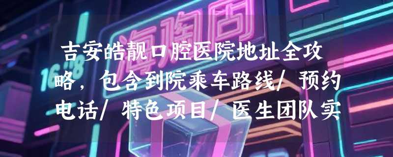 吉安皓靓口腔医院地址全攻略，包含到院乘车路线/预约电话/特色项目/医生团队实力/网友口碑评价~