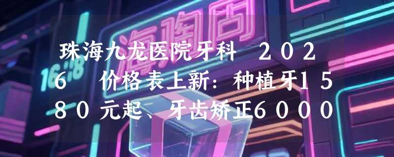 珠海九龙医院牙科 2026 价格表上新：种植牙1580元起、牙齿矫正6000元起、牙齿美白1500元