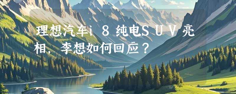 理想汽车i8纯电SUV亮相，李想如何回应？