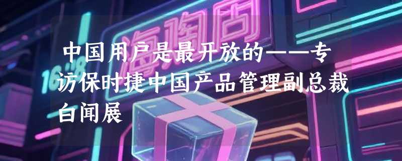 中国用户是最开放的——专访保时捷中国产品管理副总裁白闻展