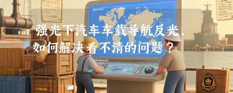 强光下汽车车载导航反光，如何解决看不清的问题？