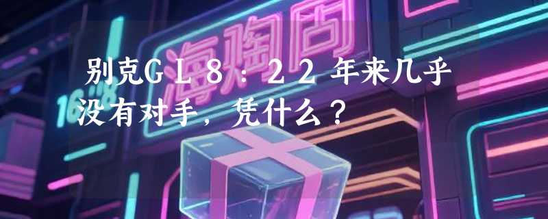别克GL8：22年来几乎没有对手，凭什么？
