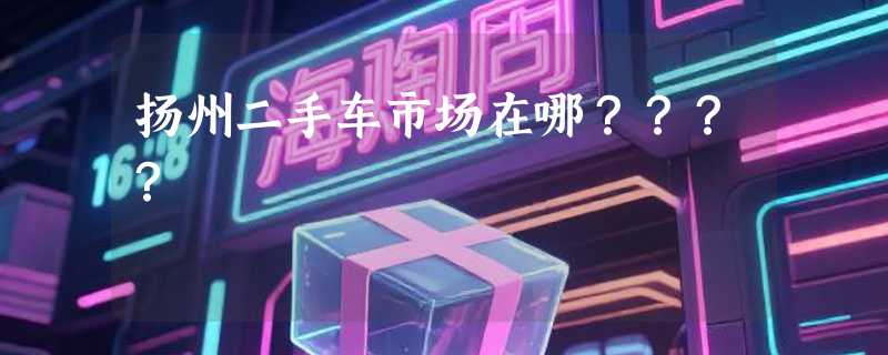 扬州二手车市场在哪？？？？