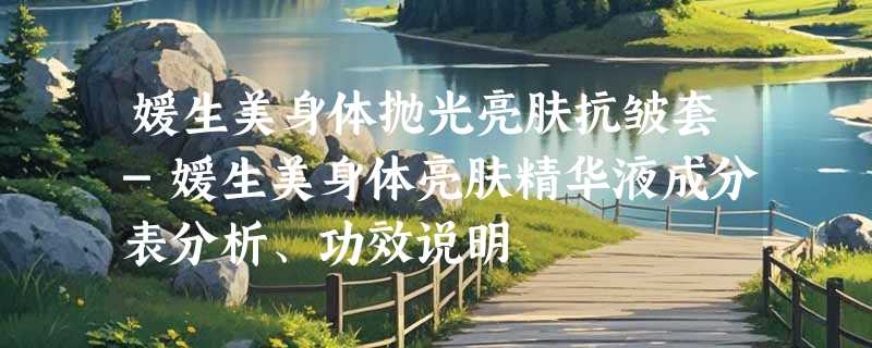 媛生美身体抛光亮肤抗皱套-媛生美身体亮肤精华液成分表分析、功效说明