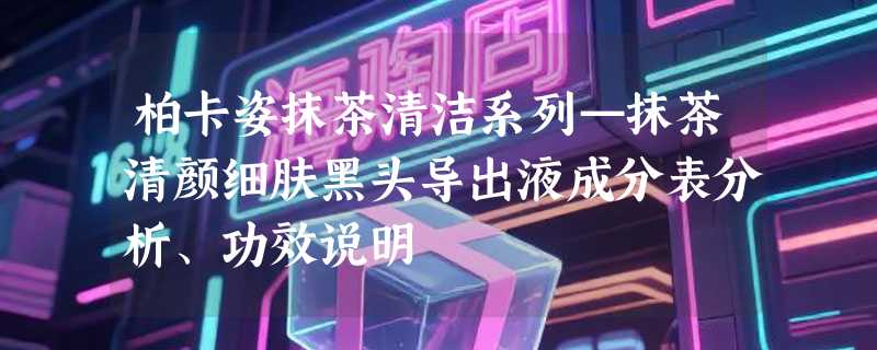 柏卡姿抹茶清洁系列—抹茶清颜细肤黑头导出液成分表分析、功效说明