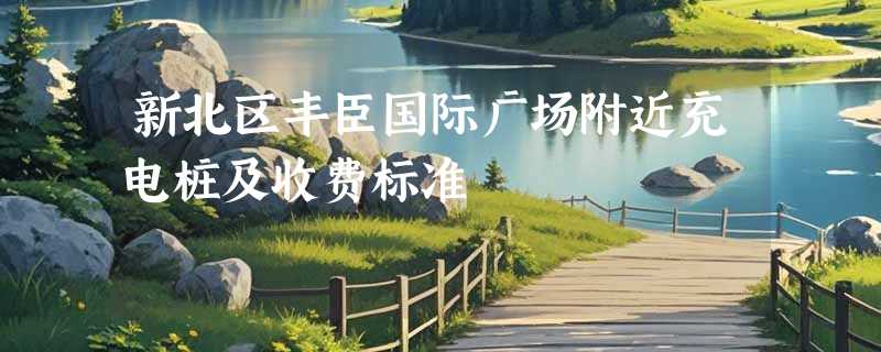 新北区丰臣国际广场附近充电桩及收费标准