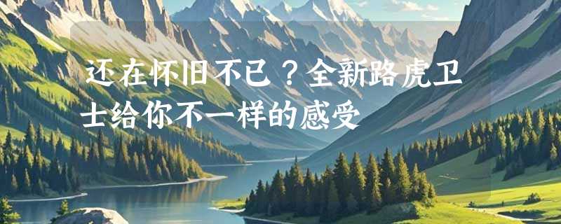 还在怀旧不已？全新路虎卫士给你不一样的感受