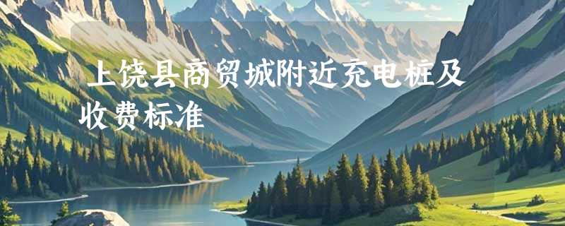 上饶县商贸城附近充电桩及收费标准