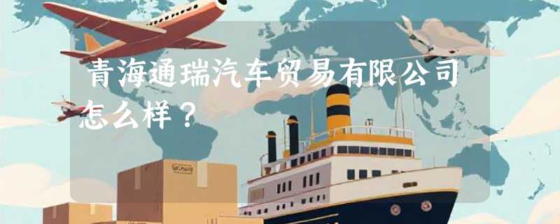 青海通瑞汽车贸易有限公司怎么样？