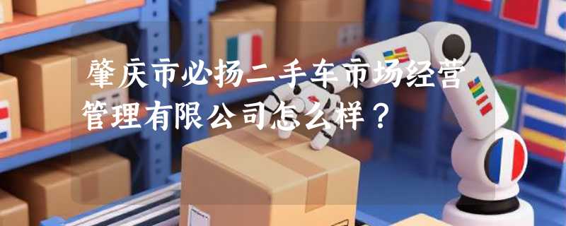 肇庆市必扬二手车市场经营管理有限公司怎么样？
