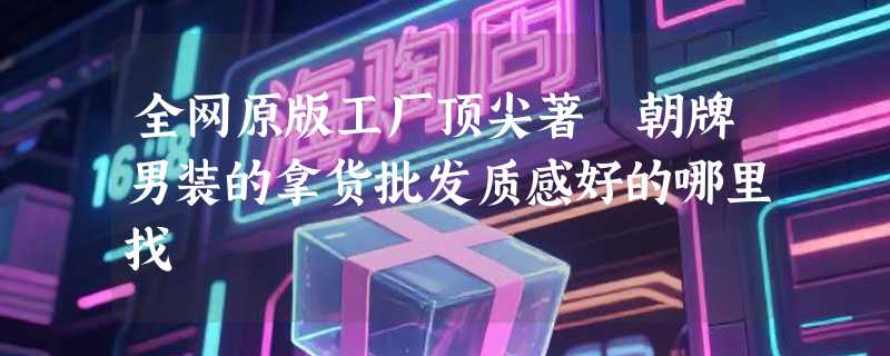 全网原版工厂顶尖著偧朝牌男装的拿货批发质感好的哪里找