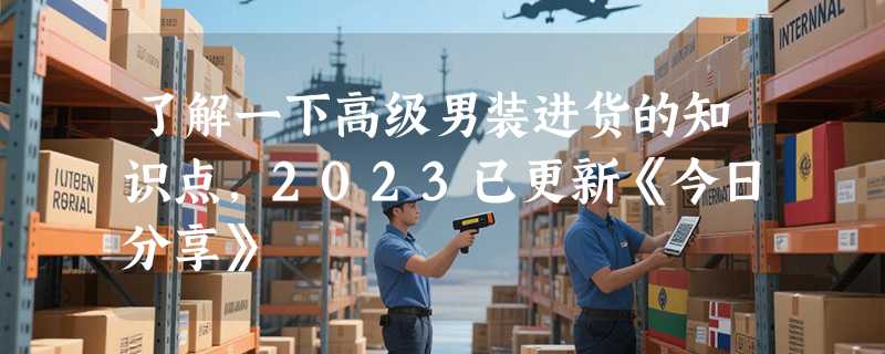 了解一下高级男装进货的知识点，2023已更新《今日分享》