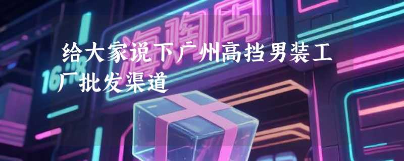 给大家说下广州高挡男装工厂批发渠道