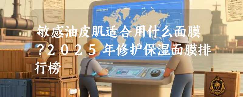 敏感油皮肌适合用什么面膜？2025年修护保湿面膜排行榜