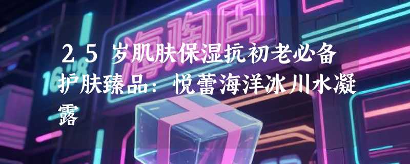 25岁肌肤保湿抗初老必备护肤臻品：悦蕾海洋冰川水凝露