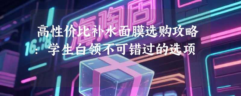 高性价比补水面膜选购攻略：学生白领不可错过的选项