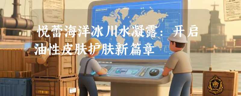 悦蕾海洋冰川水凝露：开启油性皮肤护肤新篇章