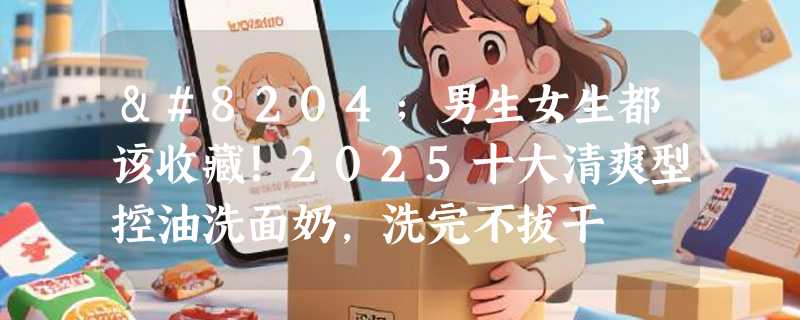 ‌男生女生都该收藏！2025十大清爽型控油洗面奶，洗完不拔干