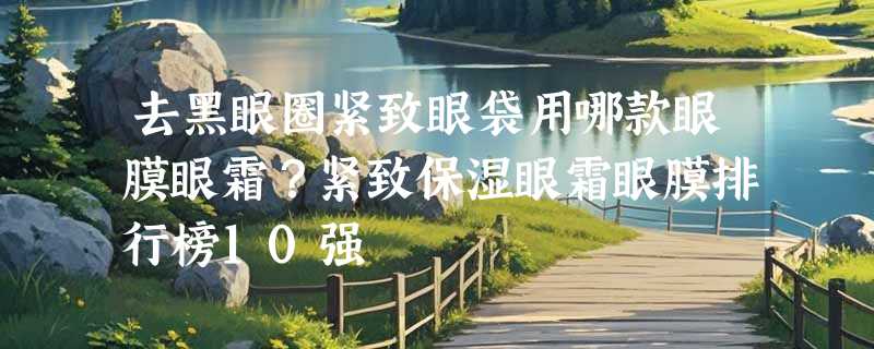 去黑眼圈紧致眼袋用哪款眼膜眼霜？紧致保湿眼霜眼膜排行榜10强