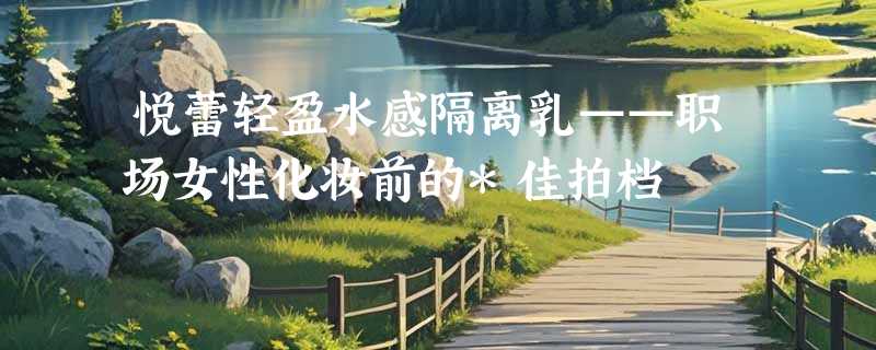 悦蕾轻盈水感隔离乳——职场女性化妆前的*佳拍档
