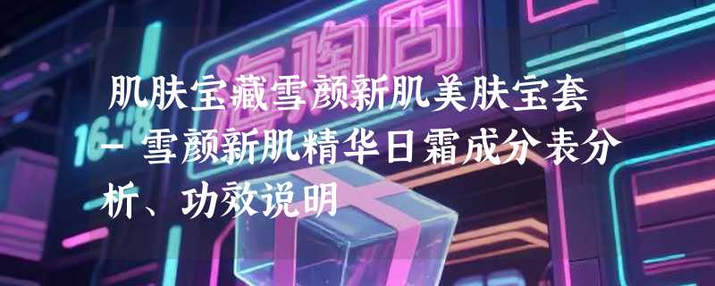 肌肤宝藏雪颜新肌美肤宝套-雪颜新肌精华日霜成分表分析、功效说明