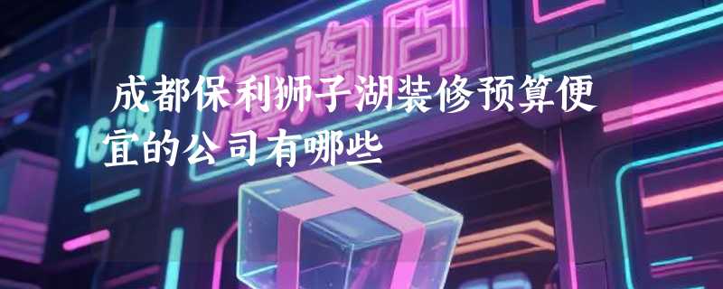 成都保利狮子湖装修预算便宜的公司有哪些