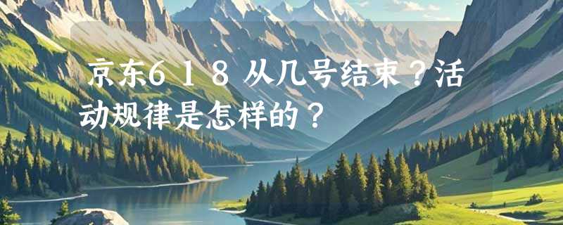 京东618从几号结束？活动规律是怎样的？